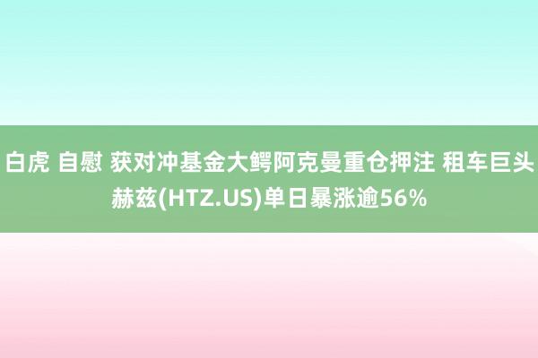 白虎 自慰 获对冲基金大鳄阿克曼重仓押注 租车巨头赫兹(HTZ.US)单日暴涨逾56%