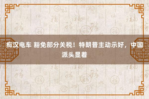 痴汉电车 豁免部分关税！特朗普主动示好，中国派头显着