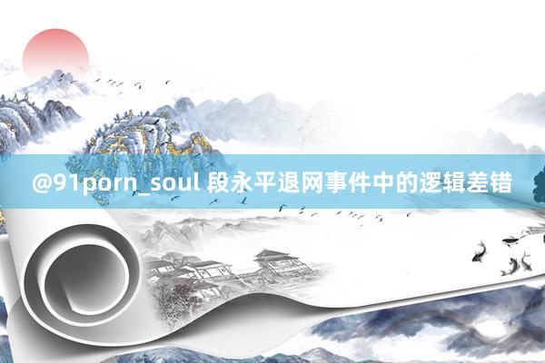 @91porn_soul 段永平退网事件中的逻辑差错