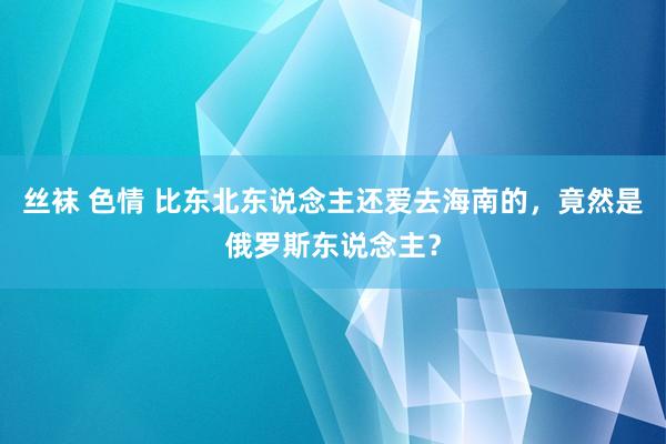 丝袜 色情 比东北东说念主还爱去海南的，竟然是俄罗斯东说念主？