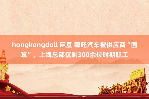 hongkongdoll 麻豆 哪吒汽车被供应商“围攻”，上海总部仅剩300余位时期职工