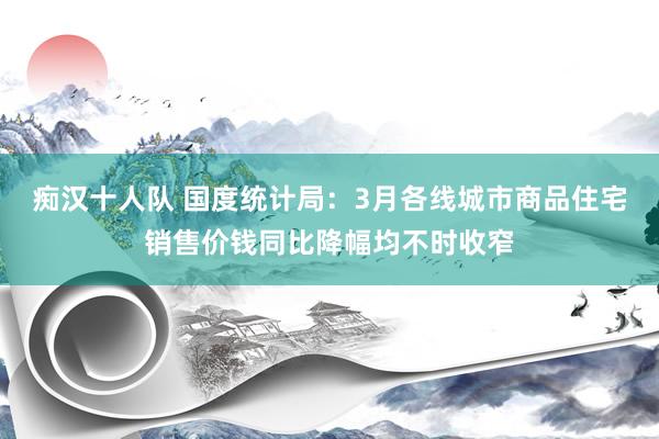 痴汉十人队 国度统计局：3月各线城市商品住宅销售价钱同比降幅均不时收窄