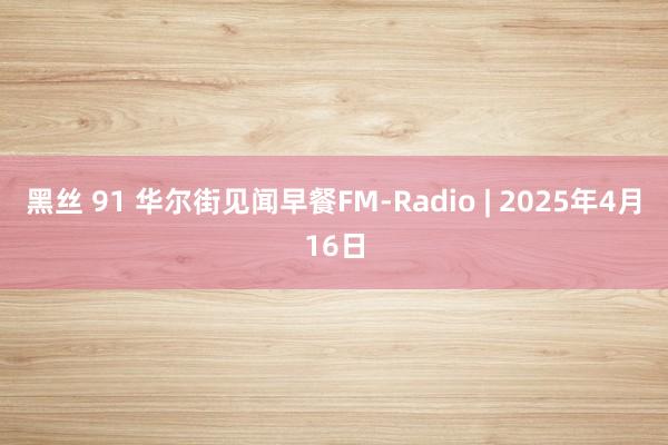 黑丝 91 华尔街见闻早餐FM-Radio | 2025年4月16日