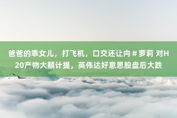 爸爸的乖女儿，打飞机，口交还让禸＃萝莉 对H20产物大额计提，<a href=