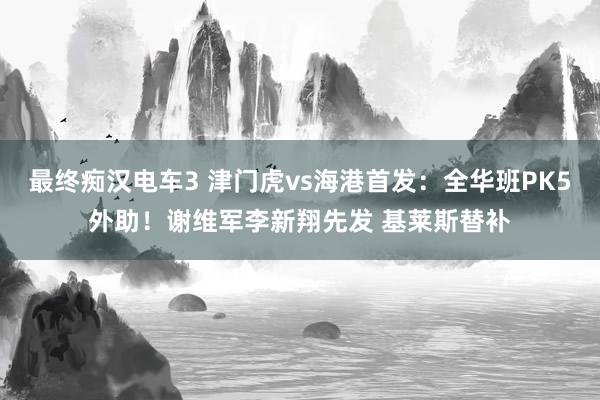 最终痴汉电车3 津门虎vs海港首发：全华班PK5外助！谢维军李新翔先发 基莱斯替补