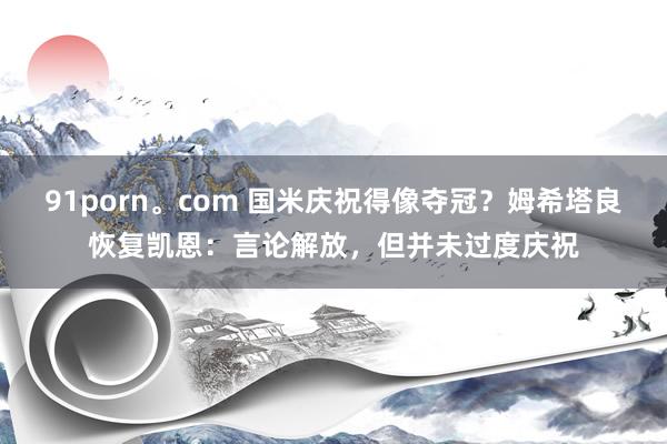 91porn。com 国米庆祝得像夺冠？姆希塔良恢复凯恩：言论解放，但并未过度庆祝