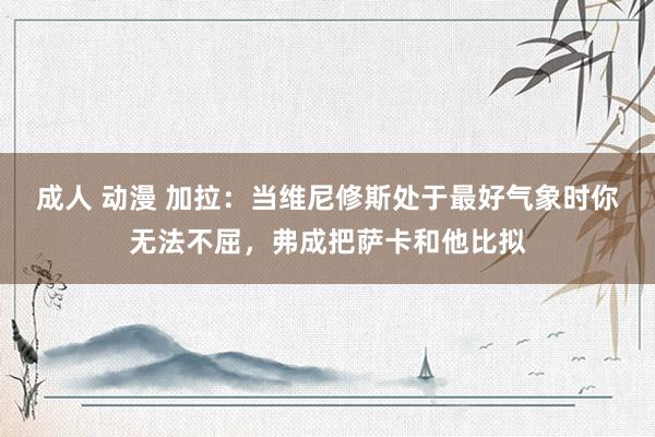 成人 动漫 加拉：当维尼修斯处于最好气象时你无法不屈，弗成把萨卡和他比拟