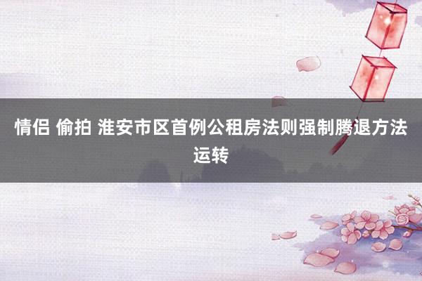 情侣 偷拍 淮安市区首例公租房法则强制腾退方法运转