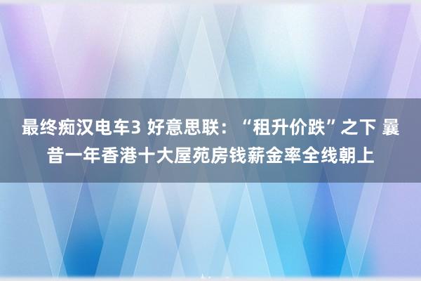 最终痴汉电车3 好意思联：“租升价跌”之下 曩昔一年香港十大屋苑房钱薪金率全线朝上
