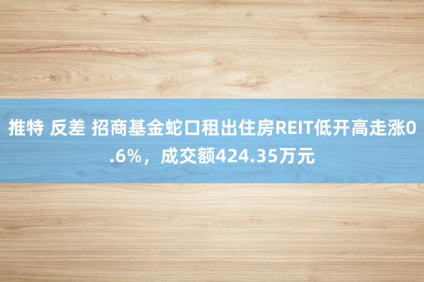 推特 反差 招商基金蛇口租出住房REIT低开高走涨0.6%，成交额424.35万元