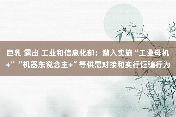 巨乳 露出 工业和信息化部：潜入实施“工业母机+”“机器东说念主+”等供需对接和实行诓骗行为
