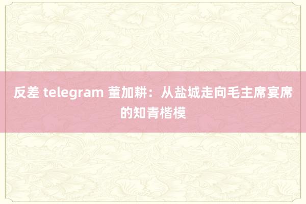 反差 telegram 董加耕：从盐城走向毛主席宴席的知青楷模