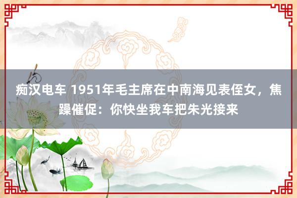 痴汉电车 1951年毛主席在中南海见表侄女，焦躁催促：你快坐我车把朱光接来