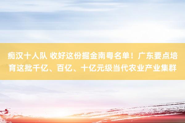 痴汉十人队 收好这份掘金南粤名单！广东要点培育这批千亿、百亿、十亿元级当代农业产业集群