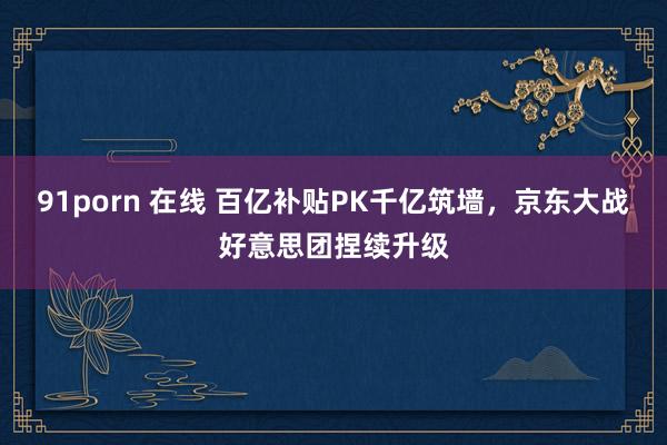 91porn 在线 百亿补贴PK千亿筑墙，京东大战好意思团捏续升级