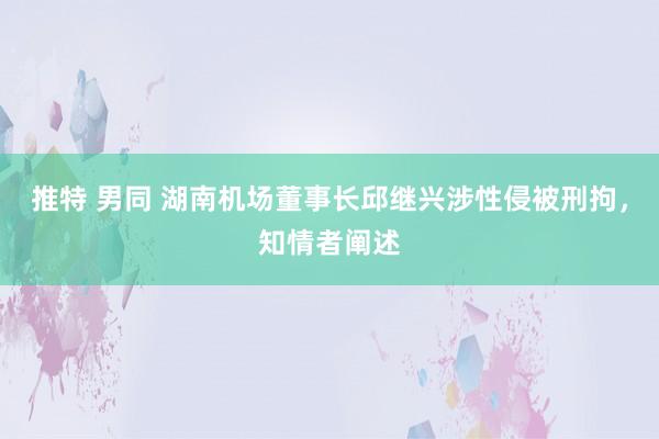 推特 男同 湖南机场董事长邱继兴涉性侵被刑拘，知情者阐述