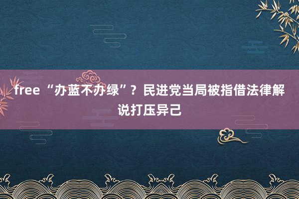 free “办蓝不办绿”？民进党当局被指借法律解说打压异己
