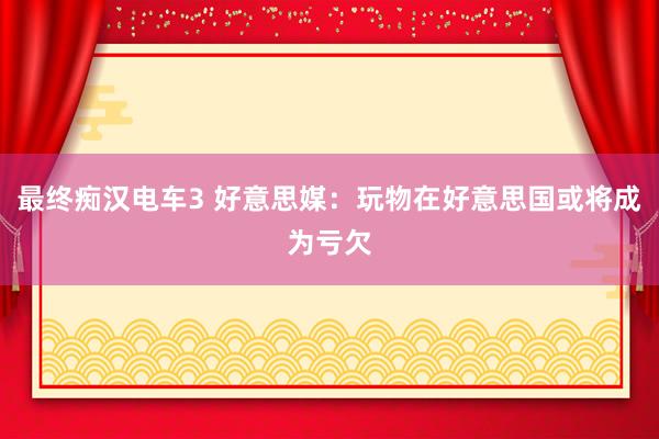 最终痴汉电车3 好意思媒：玩物在好意思国或将成为亏欠