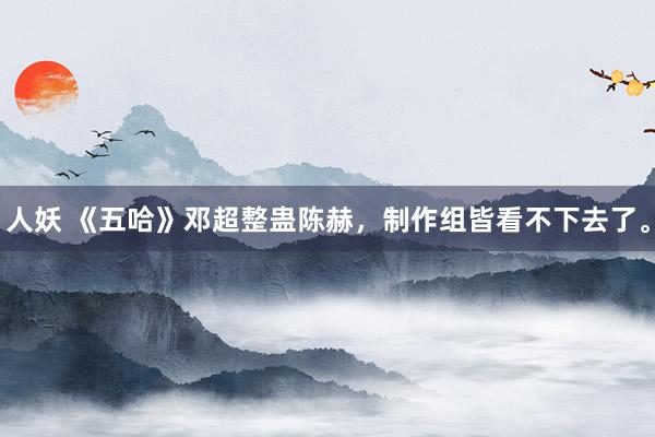 人妖 《五哈》邓超整蛊陈赫，制作组皆看不下去了。
