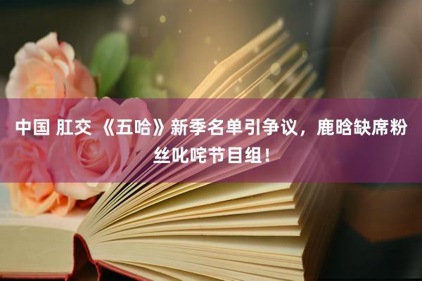 中国 肛交 《五哈》新季名单引争议，鹿晗缺席粉丝叱咤节目组！