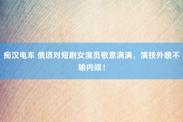 痴汉电车 俄顷对短剧女演员敬意满满，演技外貌不输内娱！