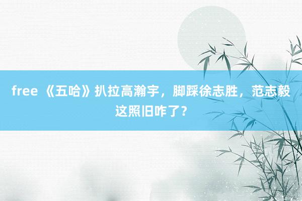 free 《五哈》扒拉高瀚宇，脚踩徐志胜，范志毅这照旧咋了？