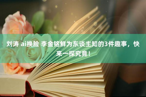 刘涛 ai换脸 李金铭鲜为东谈主知的3件趣事，快来一探究竟！