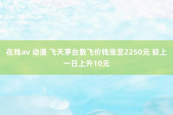 在线av 动漫 飞天茅台散飞价钱涨至2250元 较上一日上升10元