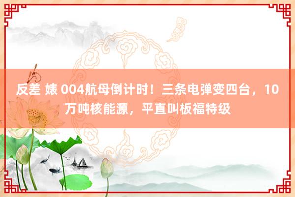 反差 婊 004航母倒计时！三条电弹变四台，10万吨核能源，平直叫板福特级