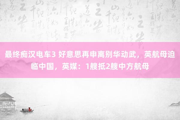 最终痴汉电车3 好意思再申离别华动武，英航母迫临中国，英媒：1艘抵2艘中方航母