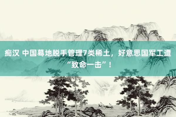 痴汉 中国蓦地脱手管理7类稀土，好意思国军工遭“致命一击”！