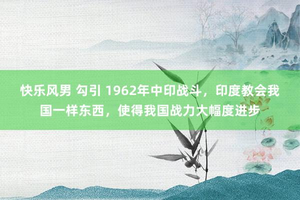 快乐风男 勾引 1962年中印战斗，印度教会我国一样东西，使得我国战力大幅度进步