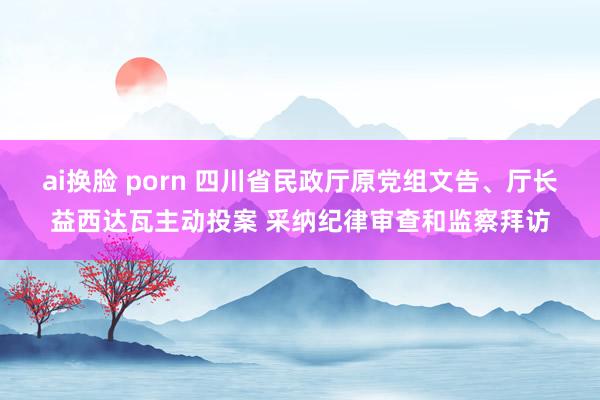 ai换脸 porn 四川省民政厅原党组文告、厅长益西达瓦主动投案 采纳纪律审查和监察拜访