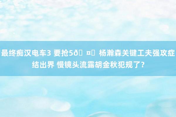 最终痴汉电车3 要抢5🤔杨瀚森关键工夫强攻症结出界 慢镜头流露胡金秋犯规了？