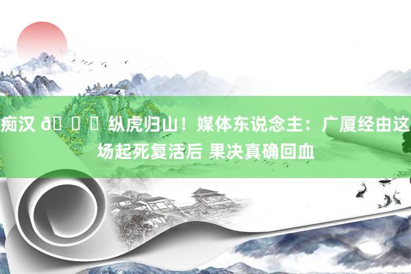 痴汉 👊纵虎归山!媒体东说念主:广厦经由这场起死复活后 果决真确回血
