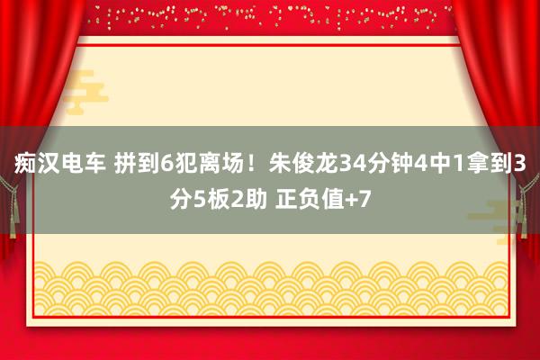 痴汉电车 拼到6犯离场！朱俊龙34分钟4中1拿到3分5板2助 正负值+7