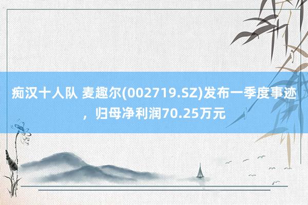 痴汉十人队 麦趣尔(002719.SZ)发布一季度事迹，归母净利润70.25万元