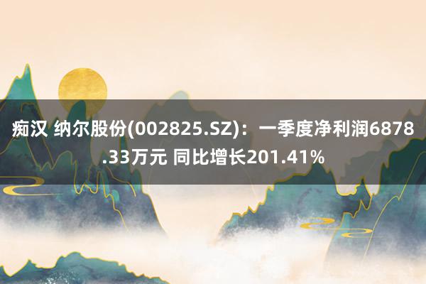 痴汉 纳尔股份(002825.SZ)：一季度净利润6878.33万元 同比增长201.41%