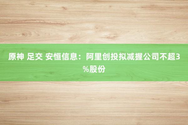 原神 足交 安恒信息：阿里创投拟减握公司不超3%股份