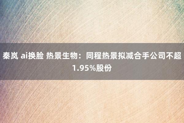 秦岚 ai换脸 热景生物：同程热景拟减合手公司不超1.95%股份