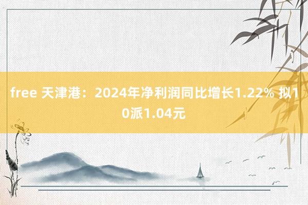 free 天津港：2024年净利润同比增长1.22% 拟10派1.04元