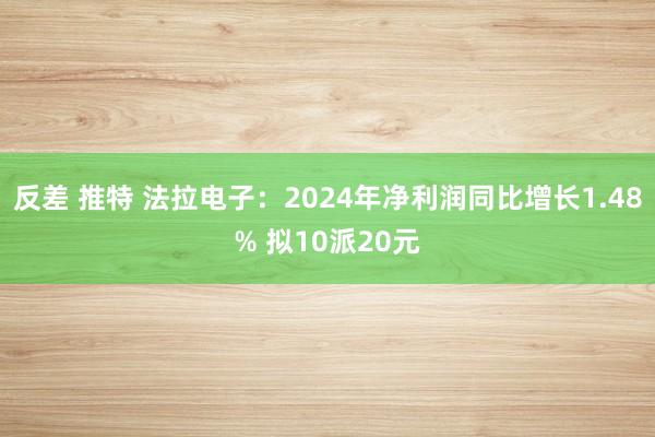 反差 推特 法拉电子：2024年净利润同比增长1.48% 拟10派20元