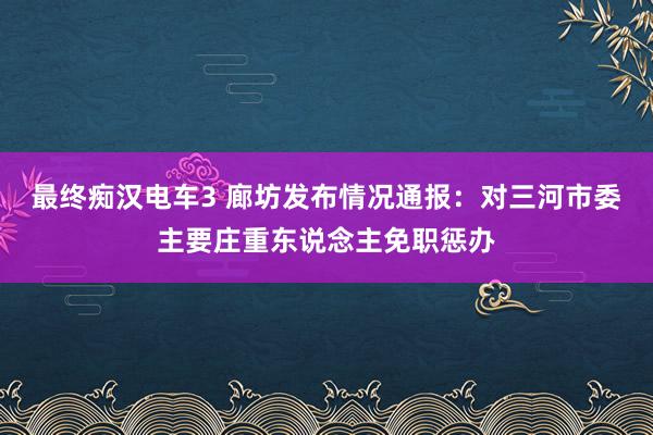 最终痴汉电车3 廊坊发布情况通报：对三河市委主要庄重东说念主免职惩办