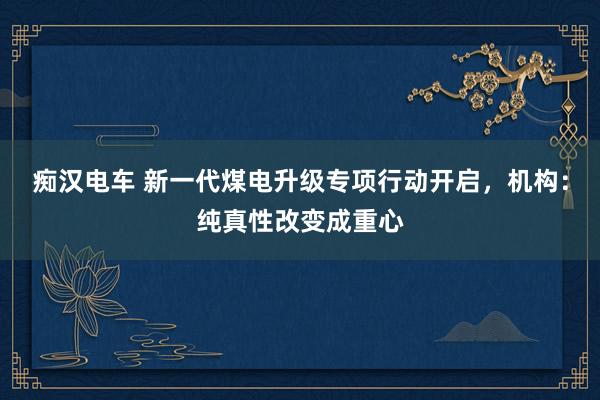 痴汉电车 新一代煤电升级专项行动开启，机构：纯真性改变成重心