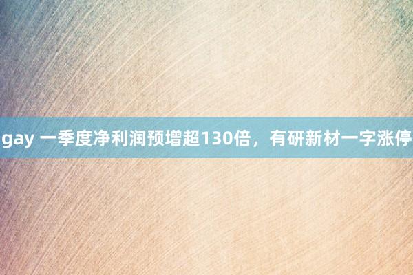 gay 一季度净利润预增超130倍，有研新材一字涨停