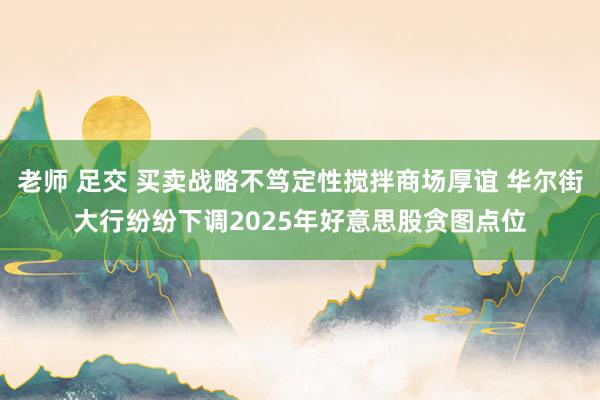 老师 足交 买卖战略不笃定性搅拌商场厚谊 华尔街大行纷纷下调2025年好意思股贪图点位