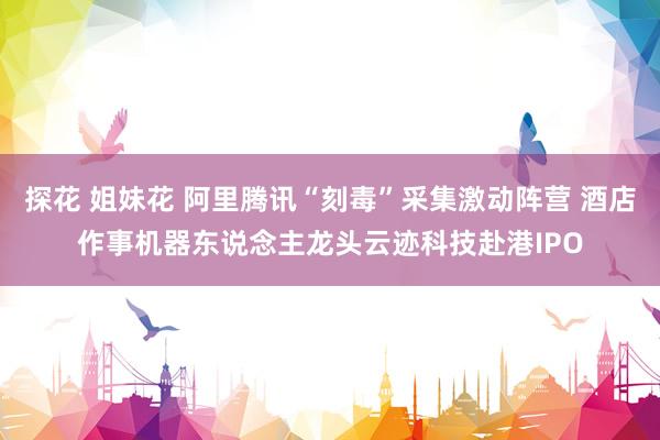探花 姐妹花 阿里腾讯“刻毒”采集激动阵营 酒店作事机器东说念主龙头云迹科技赴港IPO