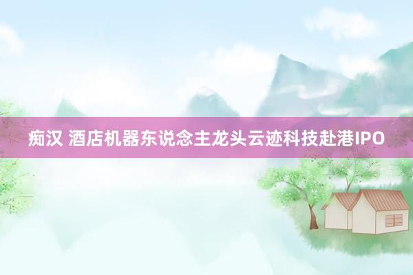 痴汉 酒店机器东说念主龙头云迹科技赴港IPO
