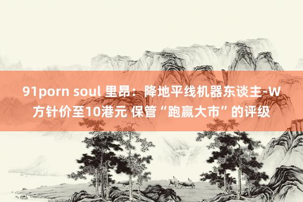 91porn soul 里昂：降地平线机器东谈主-W方针价至10港元 保管“跑赢大市”的评级