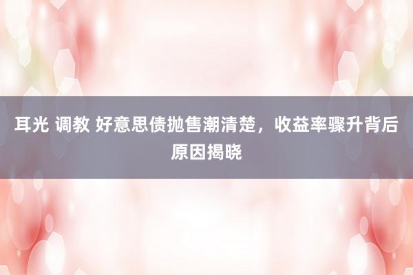 耳光 调教 好意思债抛售潮清楚，收益率骤升背后原因揭晓